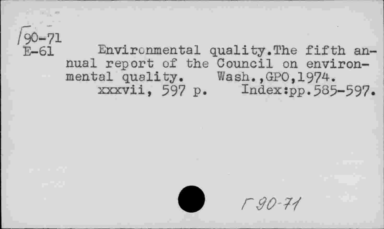 ﻿/90-71
E-61 Environmental quality.The fifth an nual report of the Council on environmental quality. Wash.,GPO,1974« xxxvii, 597 p. Index:pp.535-597
rso-j'f